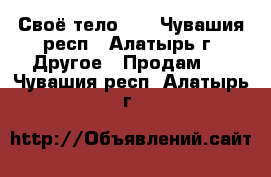 Своё тело!!! - Чувашия респ., Алатырь г. Другое » Продам   . Чувашия респ.,Алатырь г.